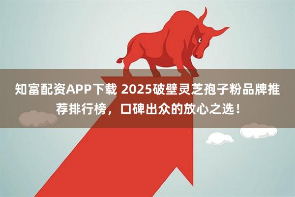 知富配资APP下载 2025破壁灵芝孢子粉品牌推荐排行榜，口碑出众的放心之选！