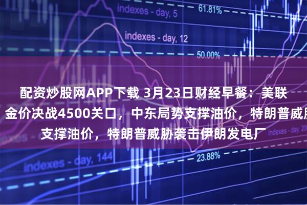 配资炒股网APP下载 3月23日财经早餐:美联储加息预期升温,金价决战4500关口,中东局势支撑油价,特朗普威胁袭击伊朗发电厂