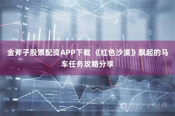 金斧子股票配资APP下载 《红色沙漠》飘起的马车任务攻略分享