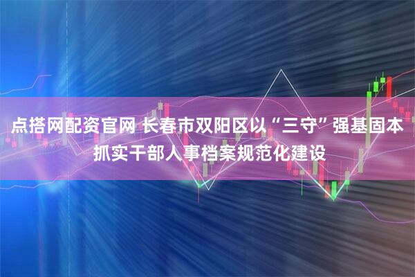 点搭网配资官网 长春市双阳区以“三守”强基固本 抓实干部人事档案规范化建设