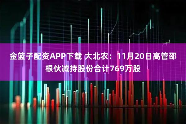金篮子配资APP下载 大北农:11月20日高管邵根伙减持股份合计769万股