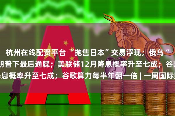 杭州在线配资平台 “抛售日本”交易浮现;俄乌“28点计划”曝光,特朗普下最后通牒;美联储12月降息概率升至七成;谷歌算力每半年翻一倍 | 一周国际财经