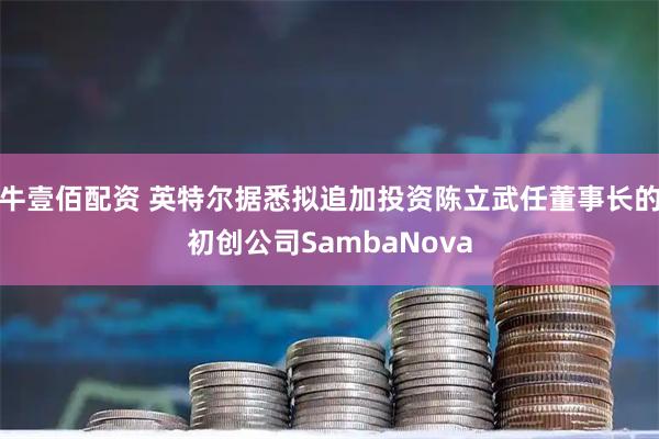 牛壹佰配资 英特尔据悉拟追加投资陈立武任董事长的初创公司SambaNova