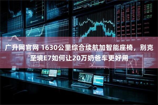 广升网官网 1630公里综合续航加智能座椅,别克至境E7如何让20万奶爸车更好用