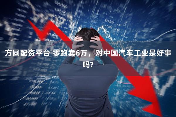 方圆配资平台 零跑卖6万,对中国汽车工业是好事吗?