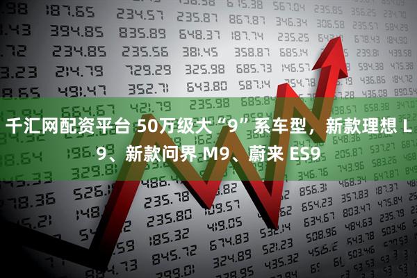 千汇网配资平台 50万级大“9”系车型，新款理想 L9、新款问界 M9、蔚来 ES9