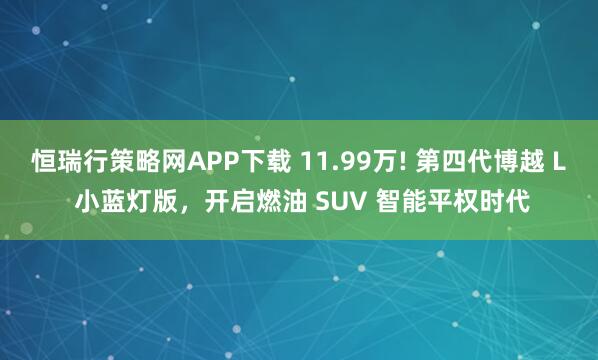 恒瑞行策略网APP下载 11.99万! 第四代博越 L 小蓝灯版，开启燃油 SUV 智能平权时代