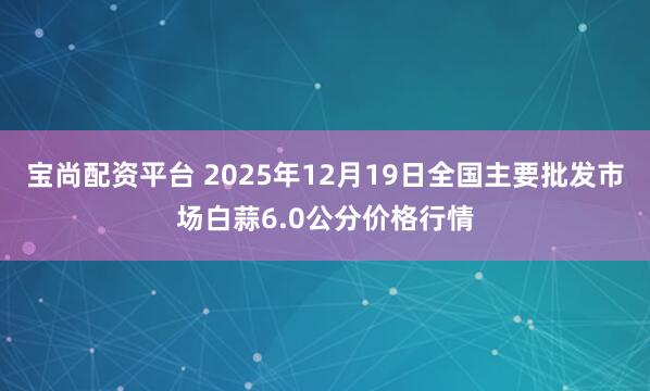 宝尚配资平台 2025年12月19日全国主要批发市场白蒜6.0公分价格行情