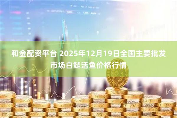 和金配资平台 2025年12月19日全国主要批发市场白鲢活鱼价格行情