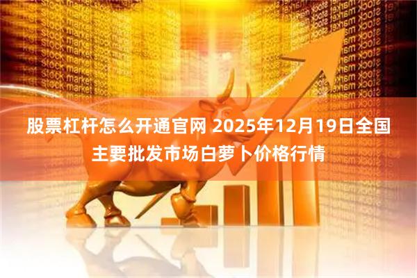 股票杠杆怎么开通官网 2025年12月19日全国主要批发市场白萝卜价格行情