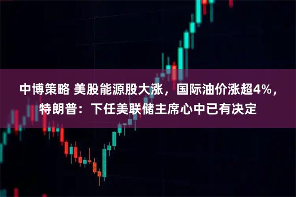 中博策略 美股能源股大涨，国际油价涨超4%，特朗普：下任美联储主席心中已有决定