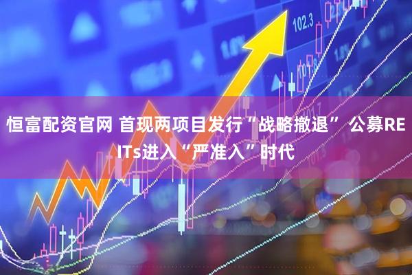 恒富配资官网 首现两项目发行“战略撤退” 公募REITs进入“严准入”时代