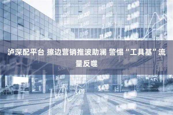 泸深配平台 擦边营销推波助澜 警惕“工具基”流量反噬