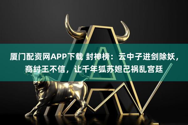 厦门配资网APP下载 封神榜：云中子进剑除妖，商纣王不信，让千年狐苏妲己祸乱宫廷