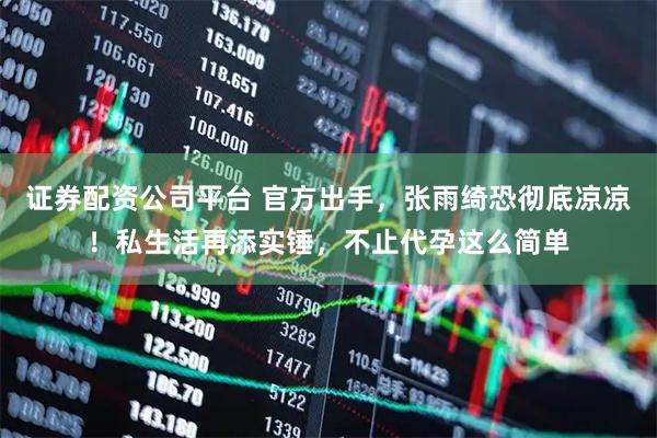 证券配资公司平台 官方出手，张雨绮恐彻底凉凉！私生活再添实锤，不止代孕这么简单