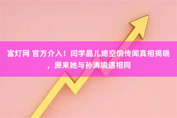 富灯网 官方介入！闫学晶儿媳空饷传闻真相揭晓，原来她与孙涛境遇相同