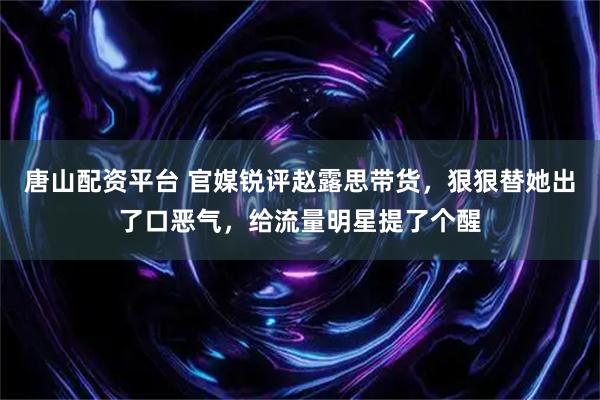 唐山配资平台 官媒锐评赵露思带货，狠狠替她出了口恶气，给流量明星提了个醒