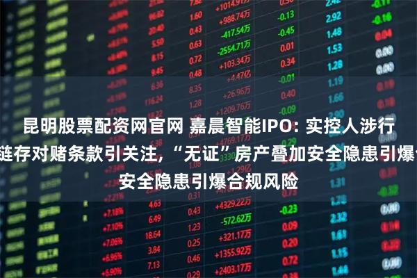昆明股票配资网官网 嘉晨智能IPO: 实控人涉行贿, 供应链存对赌条款引关注, “无证”房产叠加安全隐患引爆合规风险